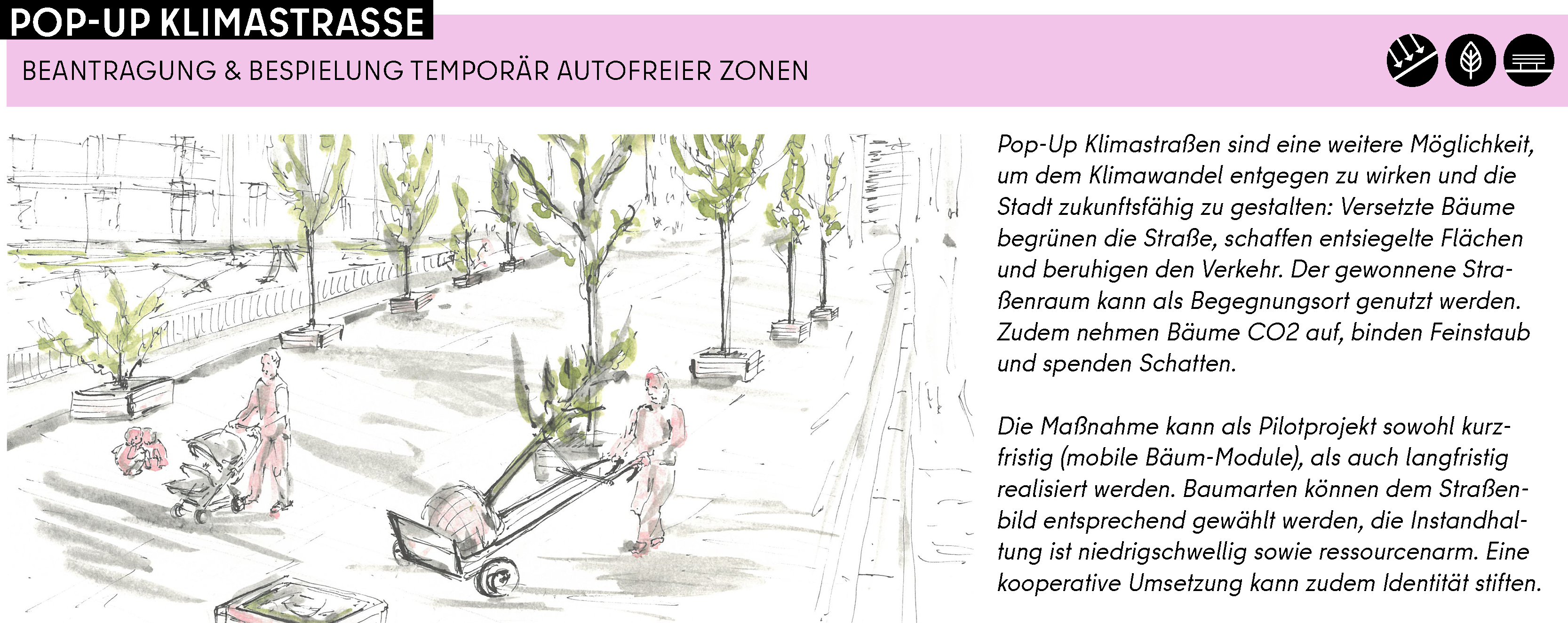 Pop-Up Klimastraßen sind eine weitere Möglichkeit, um dem Klimawandel entgegen zu wirken und die Stadt zukunftsfähig zu gestalten: Versetzte Bäume begrünen die Straße, schaffen entsiegelte Flächen und beruhigen den Verkehr. Der gewonnene Straßenraum kann als Begegnungsort genutzt werden. Zudem nehmen Bäume CO2 auf, binden Feinstaub und spenden Schatten.   Die Maßnahme kann als Pilotprojekt sowohl kurzfristig (mobile Bäum-Module), als auch langfristig realisiert werden. Baumarten können dem Straßenbild entsprechend gewählt werden, die Instandhaltung ist niedrigschwellig sowie ressourcenarm. Eine kooperative Umsetzung kann zudem Identität stiften.